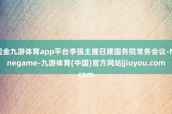 现金九游体育app平台李强主握召建国务院常务会议-Ninegame-九游体育(中国)官方网站|jiuyou.com
