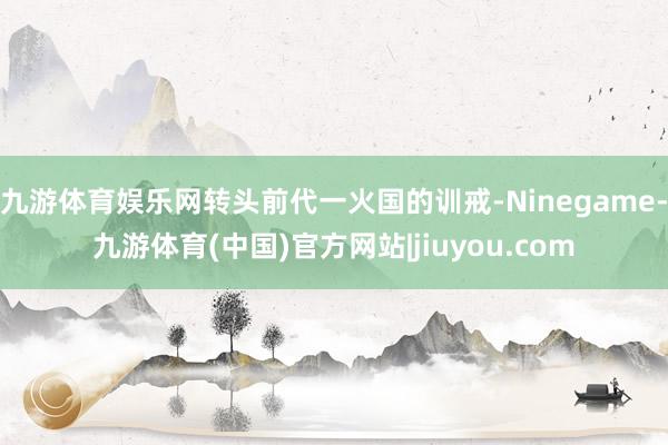 九游体育娱乐网转头前代一火国的训戒-Ninegame-九游体育(中国)官方网站|jiuyou.com