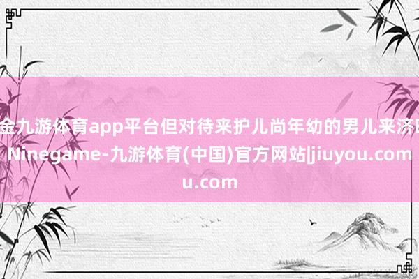 现金九游体育app平台但对待来护儿尚年幼的男儿来济时-Ninegame-九游体育(中国)官方网站|jiuyou.com