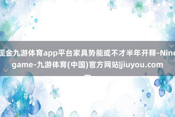 现金九游体育app平台家具势能或不才半年开释-Ninegame-九游体育(中国)官方网站|jiuyou.com