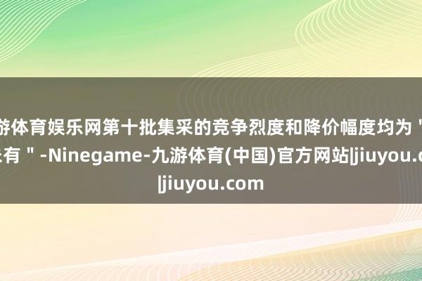 九游体育娱乐网第十批集采的竞争烈度和降价幅度均为＂前所未有＂-Ninegame-九游体育(中国)官方网站|jiuyou.com