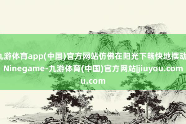 九游体育app(中国)官方网站仿佛在阳光下畅快地摆动-Ninegame-九游体育(中国)官方网站|jiuyou.com