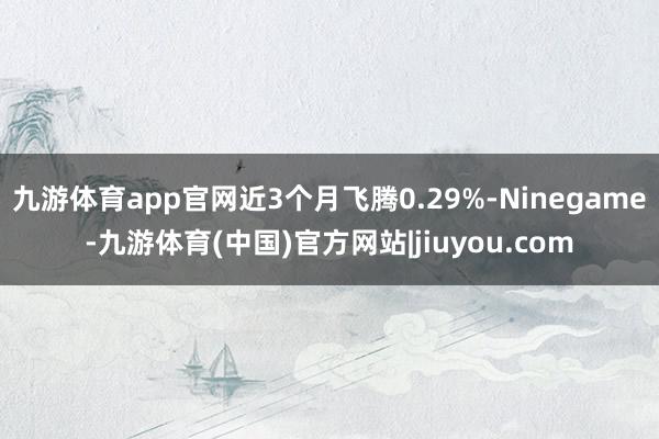 九游体育app官网近3个月飞腾0.29%-Ninegame-九游体育(中国)官方网站|jiuyou.com