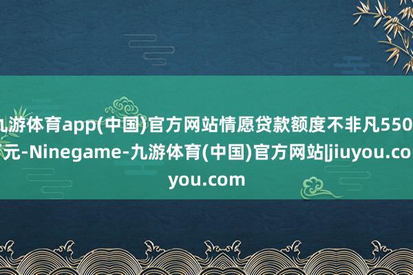 九游体育app(中国)官方网站情愿贷款额度不非凡5500万元-Ninegame-九游体育(中国)官方网站|jiuyou.com