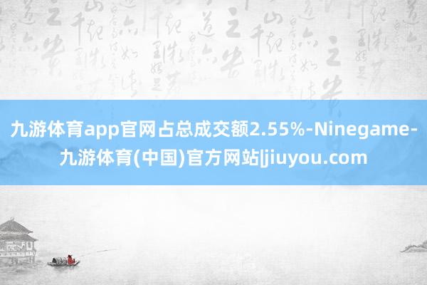 九游体育app官网占总成交额2.55%-Ninegame-九游体育(中国)官方网站|jiuyou.com