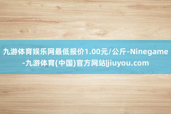 九游体育娱乐网最低报价1.00元/公斤-Ninegame-九游体育(中国)官方网站|jiuyou.com