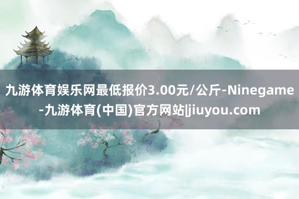 九游体育娱乐网最低报价3.00元/公斤-Ninegame-九游体育(中国)官方网站|jiuyou.com
