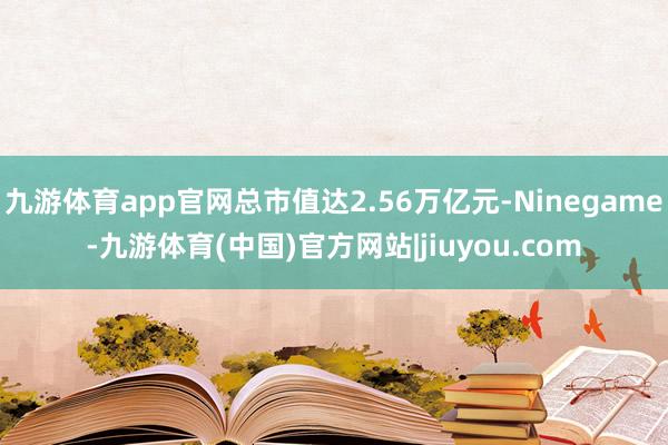 九游体育app官网总市值达2.56万亿元-Ninegame-九游体育(中国)官方网站|jiuyou.com