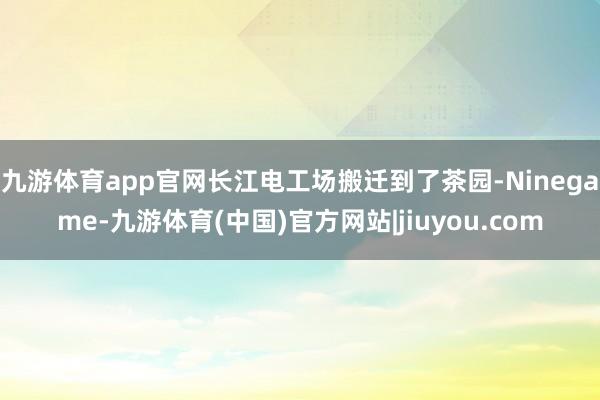 九游体育app官网长江电工场搬迁到了茶园-Ninegame-九游体育(中国)官方网站|jiuyou.com