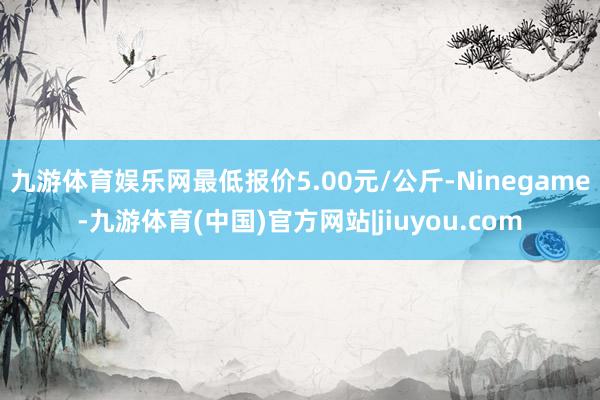 九游体育娱乐网最低报价5.00元/公斤-Ninegame-九游体育(中国)官方网站|jiuyou.com