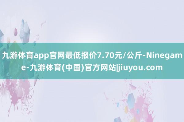九游体育app官网最低报价7.70元/公斤-Ninegame-九游体育(中国)官方网站|jiuyou.com