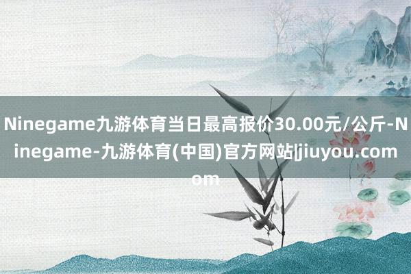 Ninegame九游体育当日最高报价30.00元/公斤-Ninegame-九游体育(中国)官方网站|jiuyou.com
