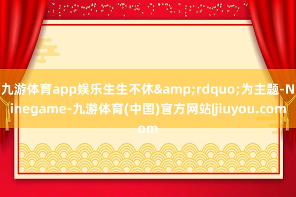 九游体育app娱乐生生不休&rdquo;为主题-Ninegame-九游体育(中国)官方网站|jiuyou.com
