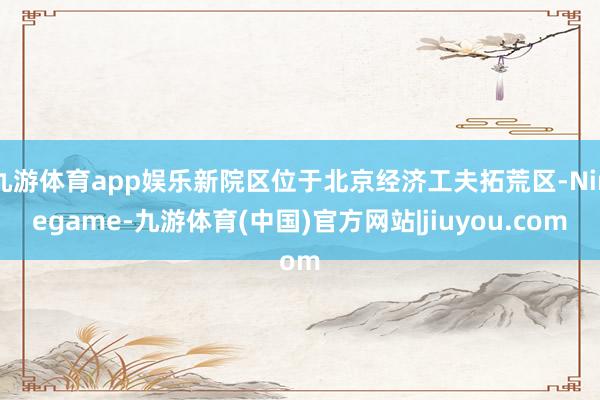 九游体育app娱乐新院区位于北京经济工夫拓荒区-Ninegame-九游体育(中国)官方网站|jiuyou.com
