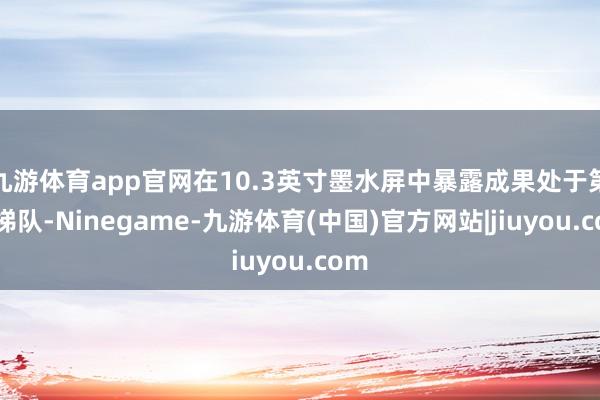 九游体育app官网在10.3英寸墨水屏中暴露成果处于第一梯队-Ninegame-九游体育(中国)官方网站|jiuyou.com