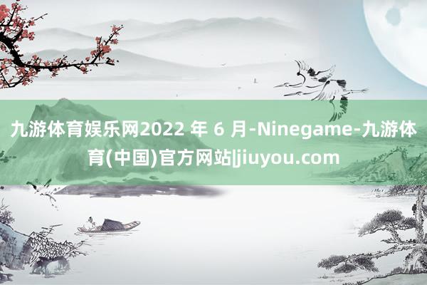 九游体育娱乐网2022 年 6 月-Ninegame-九游体育(中国)官方网站|jiuyou.com