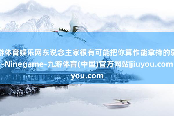 九游体育娱乐网东说念主家很有可能把你算作能拿持的弱者-Ninegame-九游体育(中国)官方网站|jiuyou.com