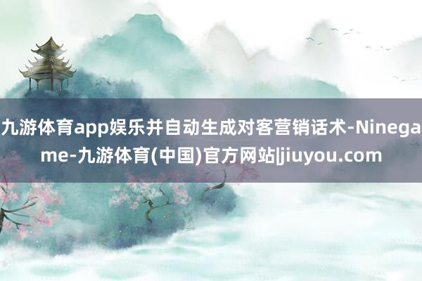 九游体育app娱乐并自动生成对客营销话术-Ninegame-九游体育(中国)官方网站|jiuyou.com