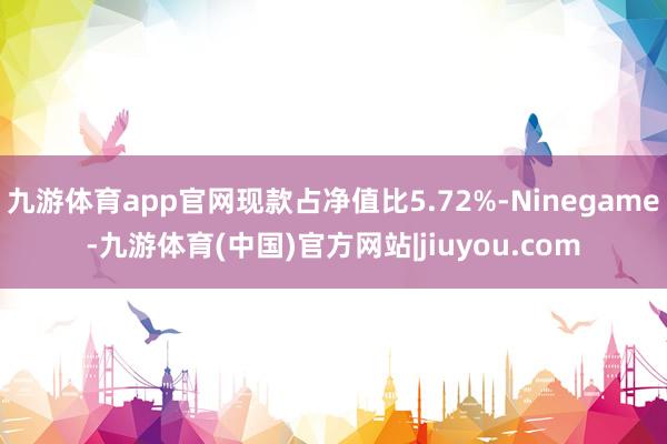 九游体育app官网现款占净值比5.72%-Ninegame-九游体育(中国)官方网站|jiuyou.com
