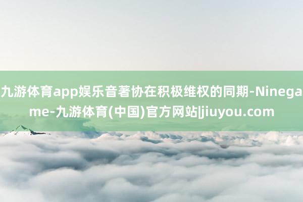 九游体育app娱乐音著协在积极维权的同期-Ninegame-九游体育(中国)官方网站|jiuyou.com