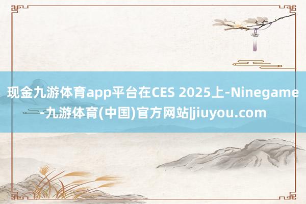 现金九游体育app平台在CES 2025上-Ninegame-九游体育(中国)官方网站|jiuyou.com