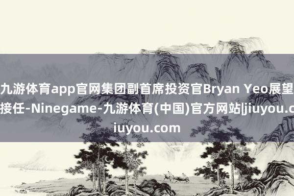 九游体育app官网集团副首席投资官Bryan Yeo展望4月接任-Ninegame-九游体育(中国)官方网站|jiuyou.com