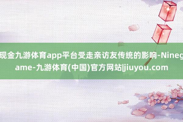现金九游体育app平台受走亲访友传统的影响-Ninegame-九游体育(中国)官方网站|jiuyou.com