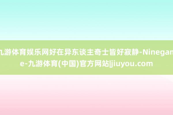 九游体育娱乐网好在异东谈主奇士皆好寂静-Ninegame-九游体育(中国)官方网站|jiuyou.com