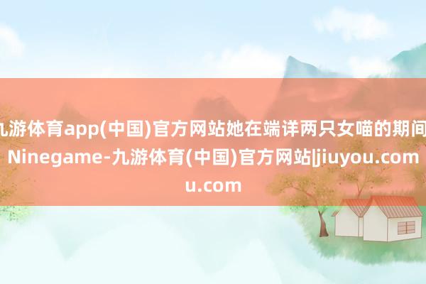 九游体育app(中国)官方网站她在端详两只女喵的期间-Ninegame-九游体育(中国)官方网站|jiuyou.com