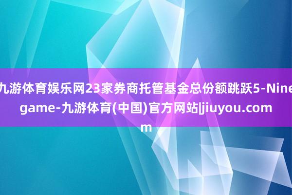 九游体育娱乐网23家券商托管基金总份额跳跃5-Ninegame-九游体育(中国)官方网站|jiuyou.com