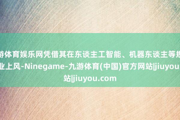 九游体育娱乐网凭借其在东谈主工智能、机器东谈主等规模的产业上风-Ninegame-九游体育(中国)官方网站|jiuyou.com