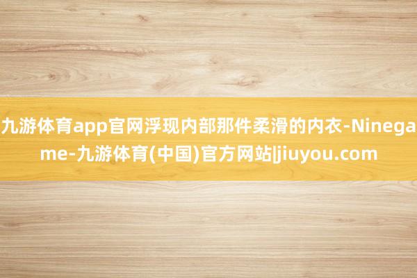 九游体育app官网浮现内部那件柔滑的内衣-Ninegame-九游体育(中国)官方网站|jiuyou.com