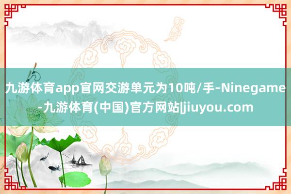 九游体育app官网交游单元为10吨/手-Ninegame-九游体育(中国)官方网站|jiuyou.com