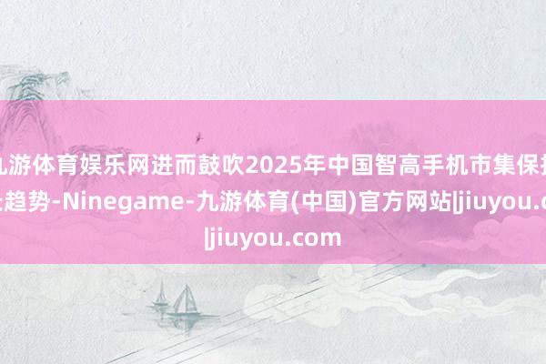 九游体育娱乐网进而鼓吹2025年中国智高手机市集保持增长趋势-Ninegame-九游体育(中国)官方网站|jiuyou.com