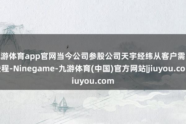 九游体育app官网当今公司参股公司天宇经纬从客户需求登程-Ninegame-九游体育(中国)官方网站|jiuyou.com