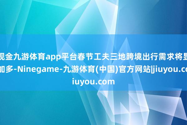 现金九游体育app平台　　春节工夫三地跨境出行需求将显豁加多-Ninegame-九游体育(中国)官方网站|jiuyou.com