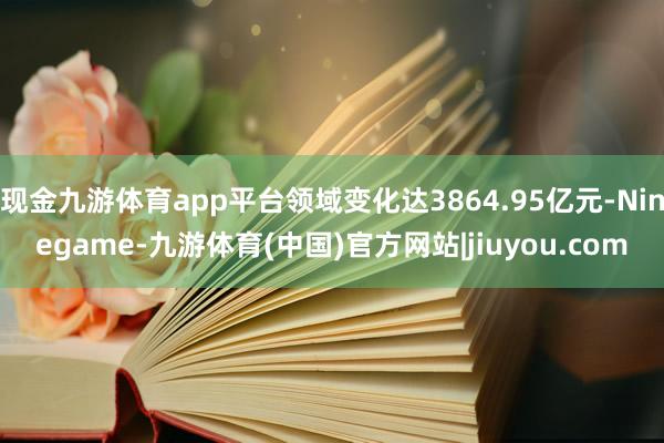 现金九游体育app平台领域变化达3864.95亿元-Ninegame-九游体育(中国)官方网站|jiuyou.com