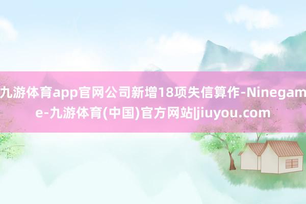 九游体育app官网公司新增18项失信算作-Ninegame-九游体育(中国)官方网站|jiuyou.com