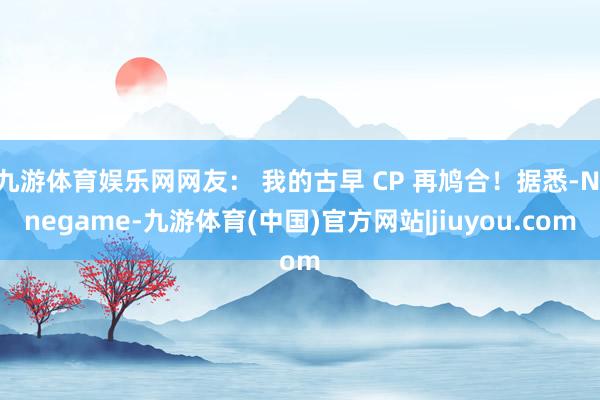 九游体育娱乐网网友： 我的古早 CP 再鸠合！据悉-Ninegame-九游体育(中国)官方网站|jiuyou.com