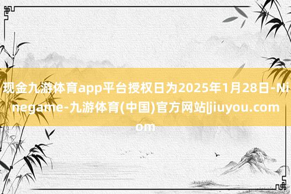 现金九游体育app平台授权日为2025年1月28日-Ninegame-九游体育(中国)官方网站|jiuyou.com