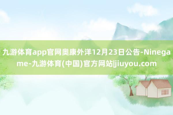 九游体育app官网奥康外洋12月23日公告-Ninegame-九游体育(中国)官方网站|jiuyou.com