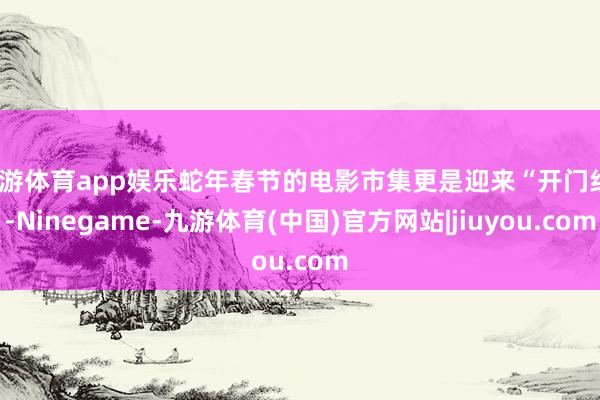 九游体育app娱乐蛇年春节的电影市集更是迎来“开门红”-Ninegame-九游体育(中国)官方网站|jiuyou.com