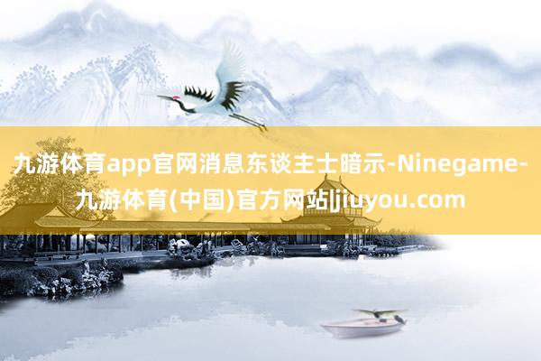 九游体育app官网　　消息东谈主士暗示-Ninegame-九游体育(中国)官方网站|jiuyou.com