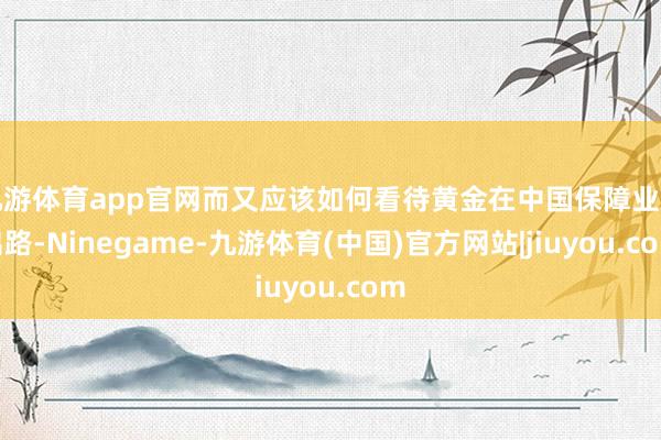 九游体育app官网而又应该如何看待黄金在中国保障业的出路-Ninegame-九游体育(中国)官方网站|jiuyou.com