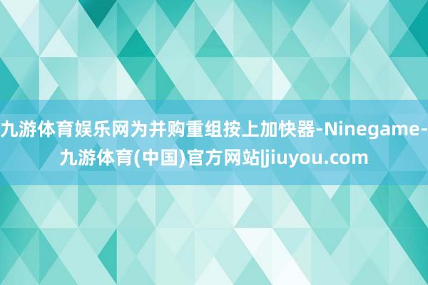 九游体育娱乐网为并购重组按上加快器-Ninegame-九游体育(中国)官方网站|jiuyou.com