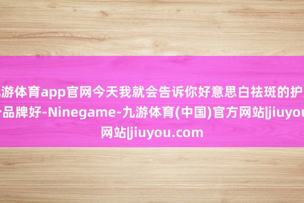 九游体育app官网今天我就会告诉你好意思白祛斑的护肤品哪个品牌好-Ninegame-九游体育(中国)官方网站|jiuyou.com
