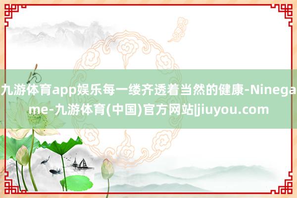 九游体育app娱乐每一缕齐透着当然的健康-Ninegame-九游体育(中国)官方网站|jiuyou.com