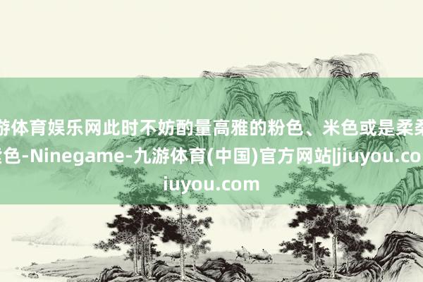九游体育娱乐网此时不妨酌量高雅的粉色、米色或是柔柔的紫色-Ninegame-九游体育(中国)官方网站|jiuyou.com
