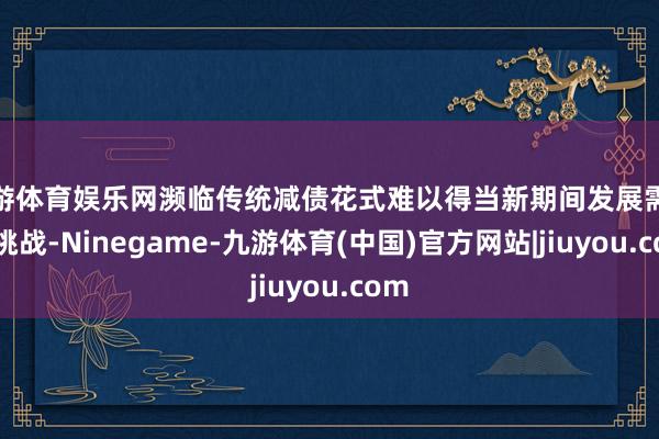 九游体育娱乐网濒临传统减债花式难以得当新期间发展需求的挑战-Ninegame-九游体育(中国)官方网站|jiuyou.com