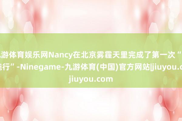 九游体育娱乐网Nancy在北京雾霾天里完成了第一次“创业施行”-Ninegame-九游体育(中国)官方网站|jiuyou.com